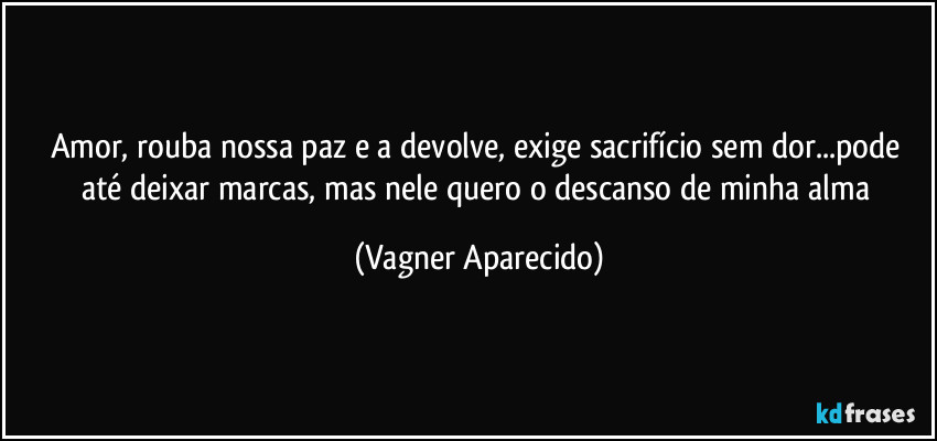 Amor, rouba nossa paz e a devolve, exige sacrifício sem dor...pode até deixar marcas, mas nele quero o descanso de minha alma (Vagner Aparecido)