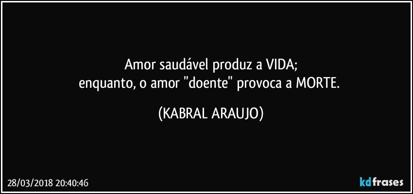 Amor saudável produz a VIDA;
enquanto, o amor "doente" provoca a MORTE. (KABRAL ARAUJO)