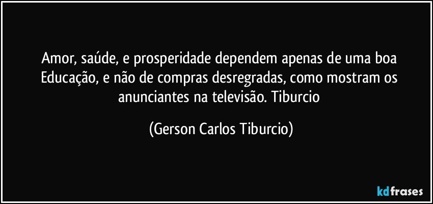 Amor, saúde, e prosperidade dependem apenas de uma boa Educação, e não de compras desregradas, como mostram os anunciantes na televisão. Tiburcio (Gerson Carlos Tiburcio)