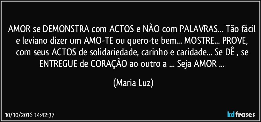 AMOR se DEMONSTRA com ACTOS e NÃO com PALAVRAS... Tão fácil e leviano dizer um AMO-TE ou quero-te bem... MOSTRE... PROVE, com seus ACTOS de solidariedade, carinho e caridade... Se DÊ , se ENTREGUE de CORAÇÃO ao outro/a ... Seja AMOR ... (Maria Luz)