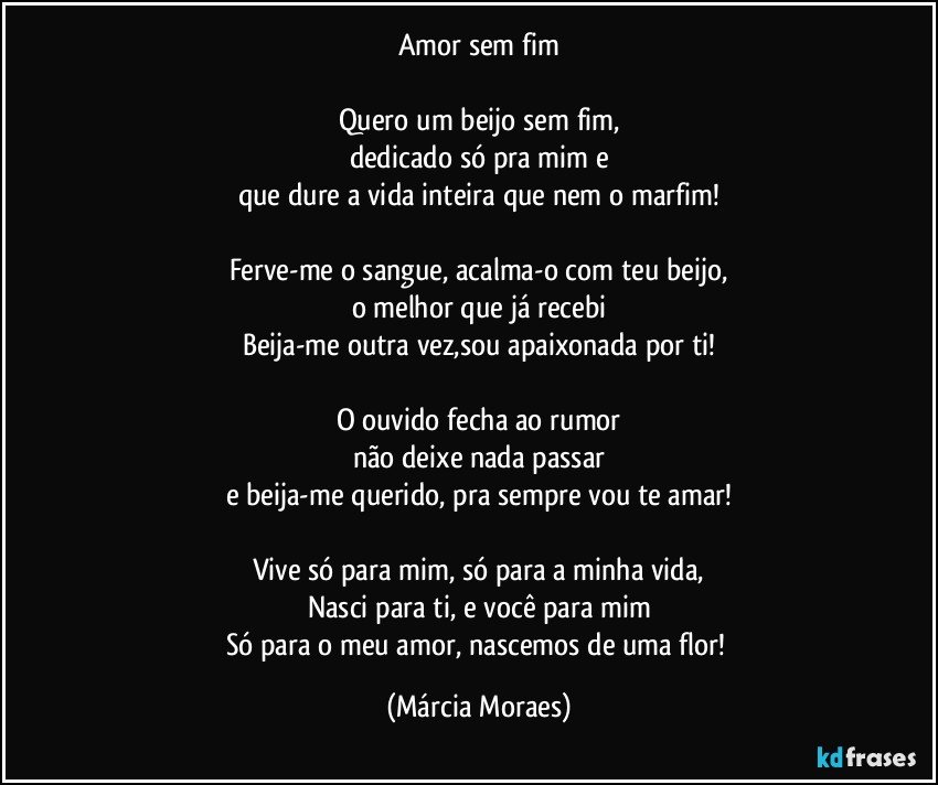 Amor sem fim

Quero um beijo sem fim,
dedicado só pra mim e
que dure a vida inteira que nem o marfim!

Ferve-me o sangue, acalma-o com teu beijo,
o melhor que já recebi
Beija-me outra vez,sou apaixonada por ti!

O ouvido fecha ao rumor
não deixe nada passar
e beija-me querido, pra sempre vou te amar!

Vive só para mim, só para a minha vida,
Nasci para ti, e você para mim
Só para o meu amor, nascemos de uma flor! (Márcia Moraes)