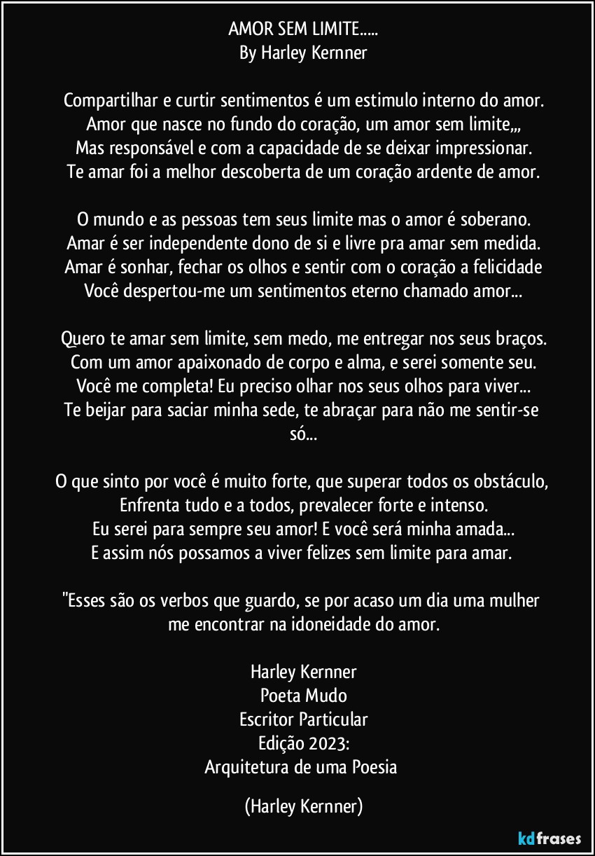 AMOR SEM LIMITE...
By Harley Kernner

Compartilhar e curtir sentimentos é um estimulo interno do amor.
Amor que nasce no fundo do coração, um amor sem limite,,,
Mas responsável e com a capacidade de se deixar impressionar.
Te amar foi a melhor descoberta de um coração ardente de amor.

O mundo e as pessoas tem seus limite mas o amor é soberano.
Amar é ser independente dono de si e livre pra amar sem medida.
Amar é sonhar, fechar os olhos e sentir com o coração a felicidade
Você despertou-me um sentimentos eterno chamado amor...

Quero te amar sem limite, sem medo, me entregar nos seus braços.
Com um amor apaixonado de corpo e alma, e serei somente seu.
Você me completa! Eu preciso olhar nos seus olhos para viver...
Te beijar para saciar minha sede, te abraçar para não me sentir-se só...

O que sinto por você é muito forte, que superar todos os obstáculo, 
Enfrenta tudo e a todos, prevalecer forte e intenso.
Eu serei para sempre seu amor! E você será  minha amada...
E assim nós possamos a viver felizes sem limite para amar. 

"Esses são os verbos que guardo, se por acaso um dia uma mulher me encontrar na idoneidade do amor.

Harley Kernner
Poeta Mudo
Escritor Particular
Edição 2023:
Arquitetura de uma Poesia (Harley Kernner)