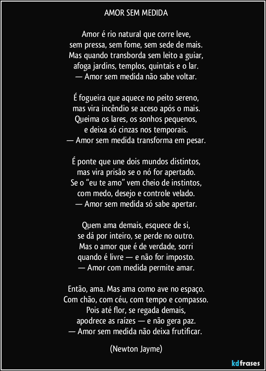 AMOR SEM MEDIDA
Amor é rio natural que corre leve,
sem pressa, sem fome, sem sede de mais.
Mas quando transborda sem leito a guiar,
afoga jardins, templos, quintais e o lar.
— Amor sem medida não sabe voltar.
É fogueira que aquece no peito sereno,
mas vira incêndio se aceso após o mais.
Queima os lares, os sonhos pequenos,
e deixa só cinzas nos temporais.
— Amor sem medida transforma em pesar.
É ponte que une dois mundos distintos,
mas vira prisão se o nó for apertado.
Se o “eu te amo” vem cheio de instintos,
com medo, desejo e controle velado.
— Amor sem medida só sabe apertar.
Quem ama demais, esquece de si,
se dá por inteiro, se perde no outro.
Mas o amor que é de verdade, sorri
quando é livre — e não for imposto.
— Amor com medida permite amar.
Então, ama. Mas ama como ave no espaço.
Com chão, com céu, com tempo e compasso.
Pois até flor, se regada demais,
apodrece as raízes — e não gera paz.
— Amor sem medida não deixa frutificar. (Newton Jayme)