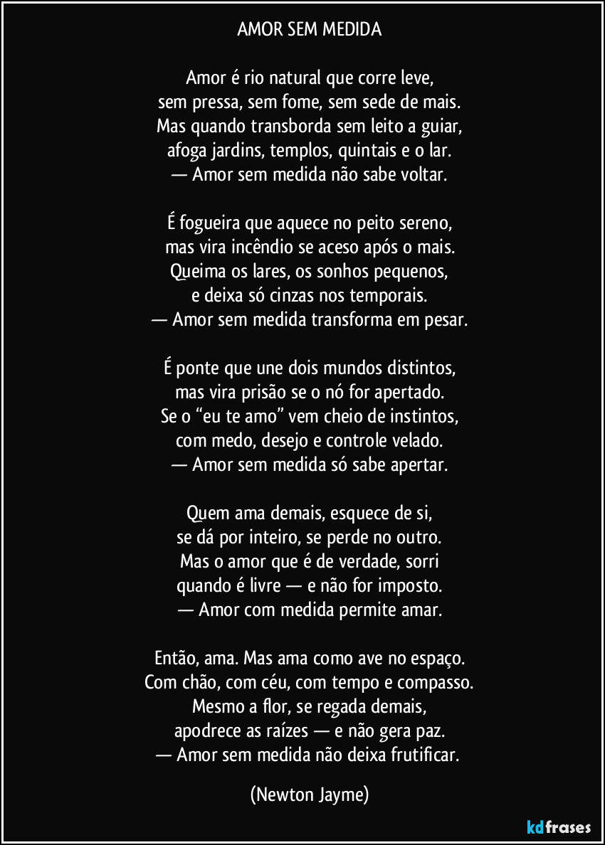 AMOR SEM MEDIDA
Amor é rio natural que corre leve,
sem pressa, sem fome, sem sede de mais.
Mas quando transborda sem leito a guiar,
afoga jardins, templos, quintais e o lar.
— Amor sem medida não sabe voltar.
É fogueira que aquece no peito sereno,
mas vira incêndio se aceso após o mais.
Queima os lares, os sonhos pequenos,
e deixa só cinzas nos temporais.
— Amor sem medida transforma em pesar.
É ponte que une dois mundos distintos,
mas vira prisão se o nó for apertado.
Se o “eu te amo” vem cheio de instintos,
com medo, desejo e controle velado.
— Amor sem medida só sabe apertar.
Quem ama demais, esquece de si,
se dá por inteiro, se perde no outro.
Mas o amor que é de verdade, sorri
quando é livre — e não for imposto.
— Amor com medida permite amar.
Então, ama. Mas ama como ave no espaço.
Com chão, com céu, com tempo e compasso.
Mesmo a flor, se regada demais,
apodrece as raízes — e não gera paz.
— Amor sem medida não deixa frutificar. (Newton Jayme)