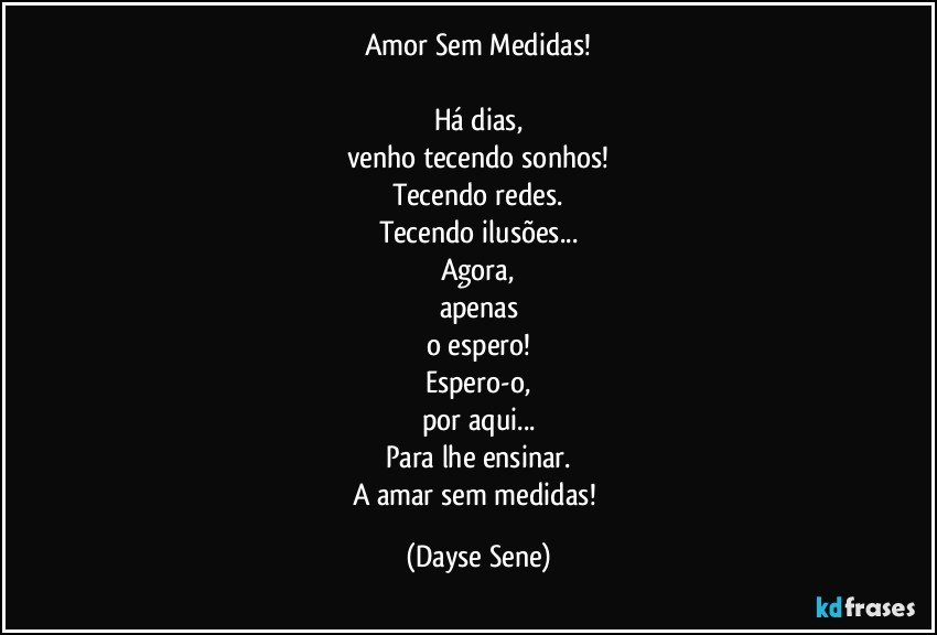 Amor Sem Medidas!

Há dias,
venho tecendo sonhos!
Tecendo redes.
Tecendo ilusões...
Agora,
apenas
o espero!
Espero-o,
por aqui...
Para lhe ensinar.
A amar sem medidas! (Dayse Sene)