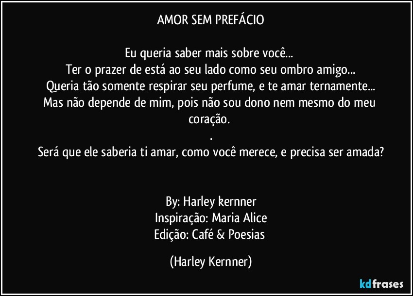 AMOR SEM PREFÁCIO

Eu queria saber mais sobre você... 
Ter o prazer de está ao seu lado como seu  ombro amigo...
Queria tão somente respirar seu perfume,  e te amar  ternamente...
Mas não depende de mim, pois não sou dono nem mesmo do meu coração.  
.
Será que ele saberia ti amar, como você merece, e precisa ser amada?


By: Harley kernner
Inspiração: Maria Alice
Edição: Café & Poesias (Harley Kernner)