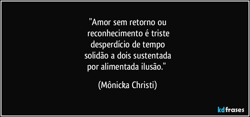 "Amor sem retorno ou
 reconhecimento é triste
desperdício de tempo
solidão a dois sustentada
por alimentada ilusão." (Mônicka Christi)