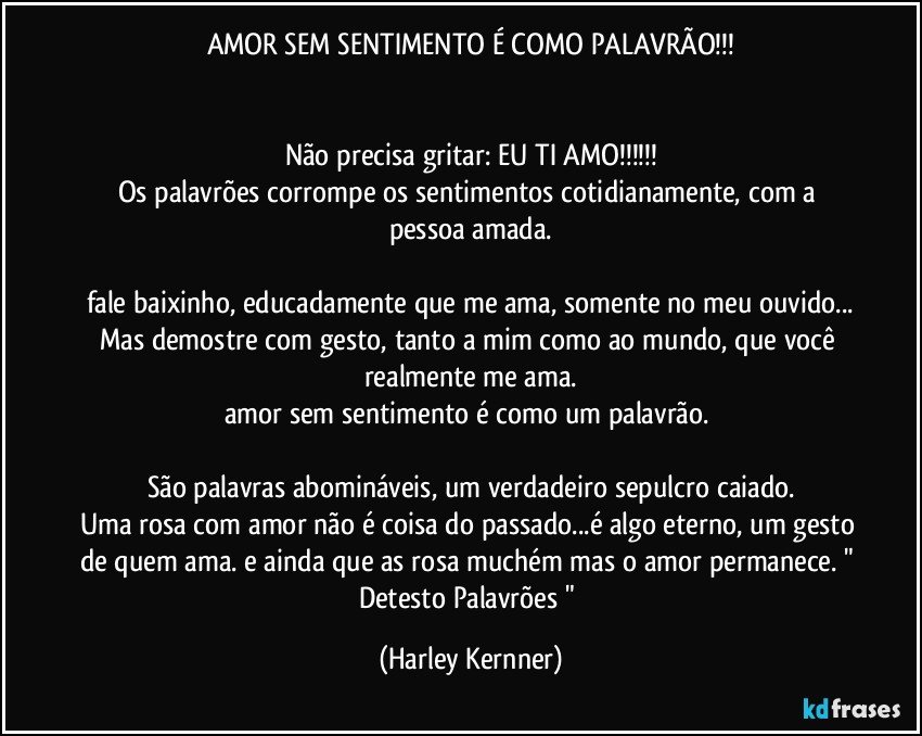 AMOR SEM SENTIMENTO É COMO PALAVRÃO!!!


Não precisa gritar: EU TI AMO!!!
Os palavrões corrompe os sentimentos cotidianamente, com a pessoa amada.

fale baixinho, educadamente que me ama, somente no meu ouvido...
Mas demostre com gesto, tanto a mim como ao mundo, que você realmente me ama.
amor sem sentimento é como um palavrão. 

São palavras abomináveis, um verdadeiro sepulcro caiado.
Uma rosa com amor não é coisa do passado...é algo eterno, um gesto de quem ama. e ainda que as rosa muchém mas o amor permanece. " Detesto Palavrões " (Harley Kernner)