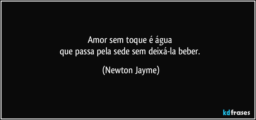 Amor sem toque é água 
que passa pela sede sem deixá-la beber. (Newton Jayme)