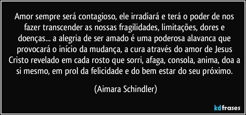 Amor sempre será contagioso, ele irradiará e terá o poder de nos fazer transcender as nossas fragilidades, limitações, dores e doenças... a alegria de ser amado é uma poderosa alavanca que provocará o início da mudança, a cura através do amor de Jesus Cristo revelado em cada rosto que sorri, afaga, consola, anima, doa a si mesmo,  em prol da felicidade e do bem estar do seu próximo. (Aimara Schindler)