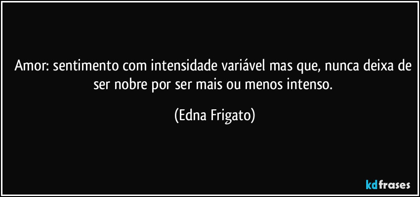 Amor: sentimento com intensidade variável mas que, nunca deixa de ser nobre por ser mais ou menos intenso. (Edna Frigato)