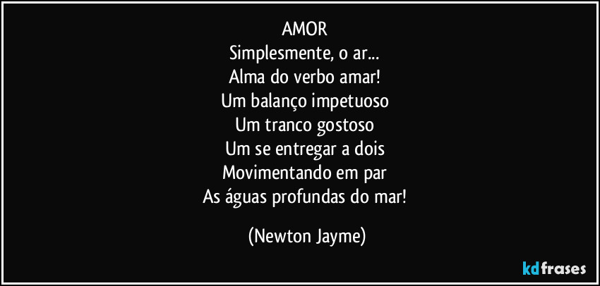 AMOR 
Simplesmente, o ar... 
Alma do verbo amar! 
Um balanço impetuoso 
Um tranco gostoso 
Um se entregar a dois 
Movimentando em par 
As águas profundas do mar! (Newton Jayme)