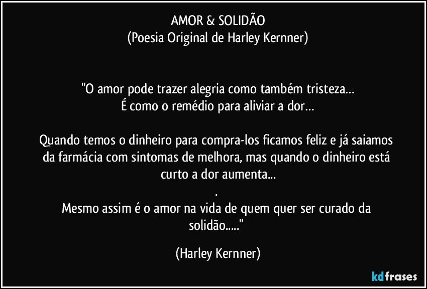 AMOR & SOLIDÃO
(Poesia Original de Harley Kernner)


"O amor pode trazer alegria como também tristeza…
É como o remédio para aliviar a dor…

Quando temos o dinheiro para compra-los ficamos feliz e já saiamos da farmácia com sintomas de melhora, mas quando o dinheiro está curto a dor aumenta...
. 
Mesmo assim é o amor na vida de quem quer ser curado da solidão..." (Harley Kernner)