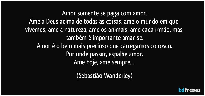 Amor somente se paga com amor.
Ame a Deus acima de todas as coisas, ame o mundo em que vivemos, ame a natureza, ame os animais, ame cada irmão, mas também é importante amar-se.
Amor é o bem mais precioso que carregamos conosco.
Por onde passar, espalhe amor.
Ame hoje, ame sempre... (Sebastião Wanderley)