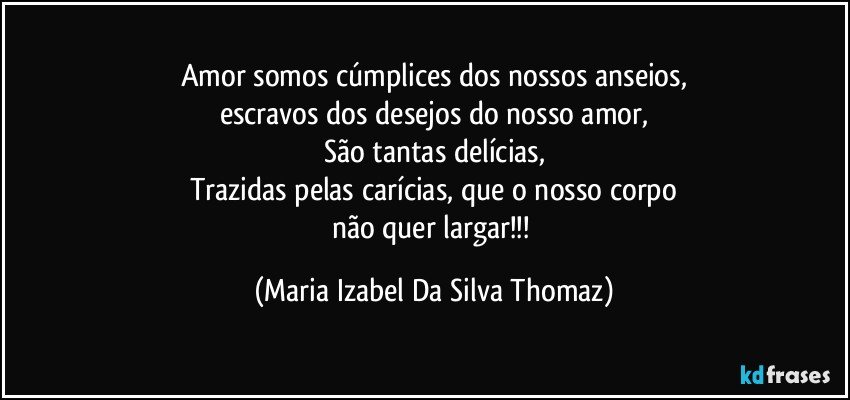 Amor somos cúmplices dos nossos anseios,
escravos dos desejos do nosso amor,
São tantas delícias,
Trazidas pelas carícias, que o nosso corpo
não quer largar!!! (Maria Izabel Da Silva Thomaz)