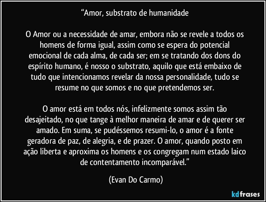 “Amor, substrato de humanidade 

O Amor ou a necessidade de amar, embora não se revele a todos os homens de forma igual, assim como se espera do potencial emocional de cada alma, de cada ser; em se tratando dos dons do espírito humano, é nosso o substrato, aquilo que está embaixo de tudo que intencionamos revelar da nossa personalidade, tudo se resume no que somos e no que pretendemos ser. 

O amor está em todos nós, infelizmente somos assim tão desajeitado, no que tange à melhor maneira de amar e de querer ser amado. Em suma, se pudéssemos resumi-lo, o amor é a fonte geradora de paz, de alegria, e de prazer. O amor, quando posto em ação liberta e aproxima os homens e os congregam num estado laico de contentamento incomparável.” (Evan Do Carmo)