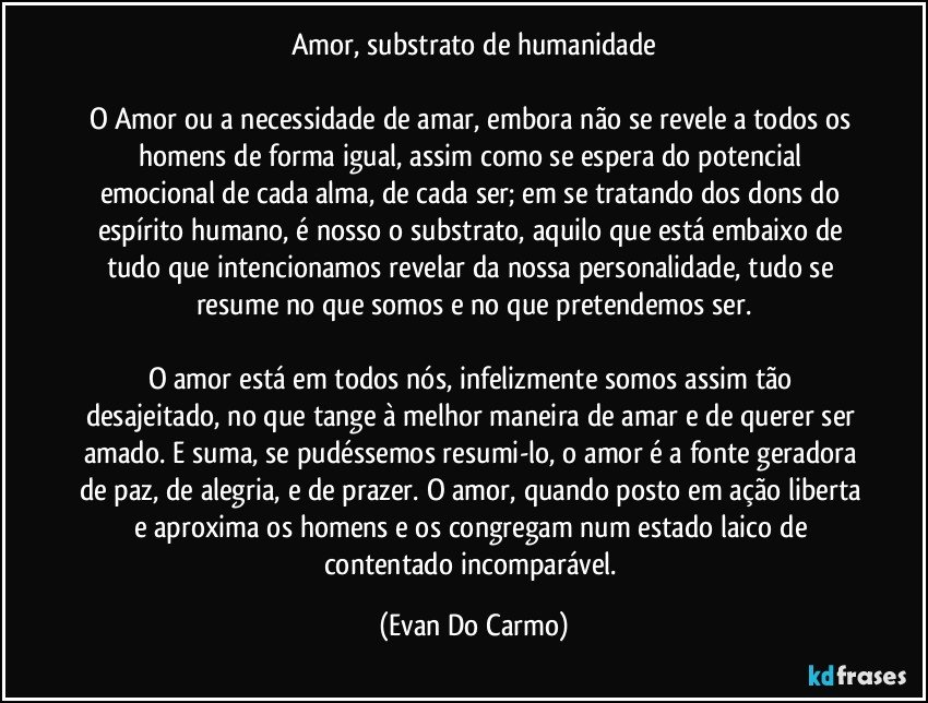 Amor, substrato de humanidade

O Amor ou a necessidade de amar, embora não se revele a todos os homens de forma igual, assim como se espera do potencial emocional de cada alma, de cada ser; em se tratando dos dons do espírito humano, é nosso o substrato, aquilo que está embaixo de tudo que intencionamos revelar da nossa personalidade, tudo se resume no que somos e no que pretendemos ser.

O amor está em todos nós, infelizmente somos assim tão desajeitado, no que tange à melhor maneira de amar e de querer ser amado. E suma, se pudéssemos resumi-lo, o amor é a fonte geradora de paz, de alegria, e de prazer. O amor, quando posto em ação liberta e aproxima os homens e os congregam num estado laico de contentado incomparável. (Evan Do Carmo)