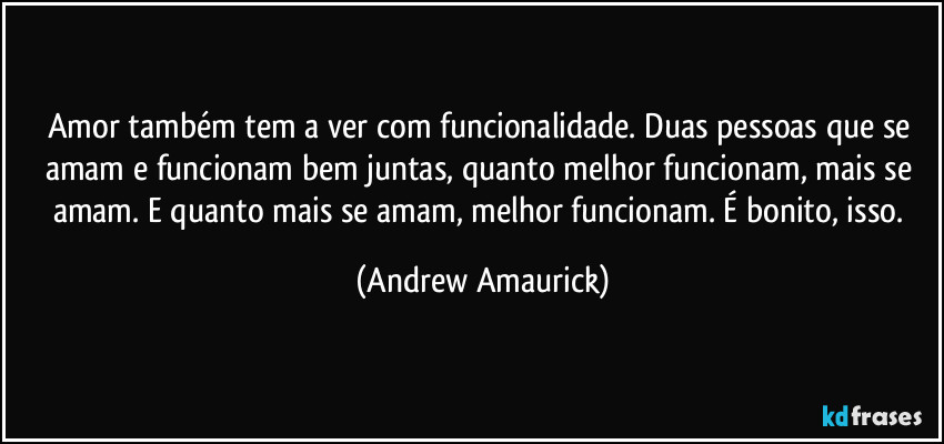 Amor também tem a ver com funcionalidade. Duas pessoas que se amam e funcionam bem juntas, quanto melhor funcionam, mais se amam. E quanto mais se amam, melhor funcionam. É bonito, isso. (Andrew Amaurick)