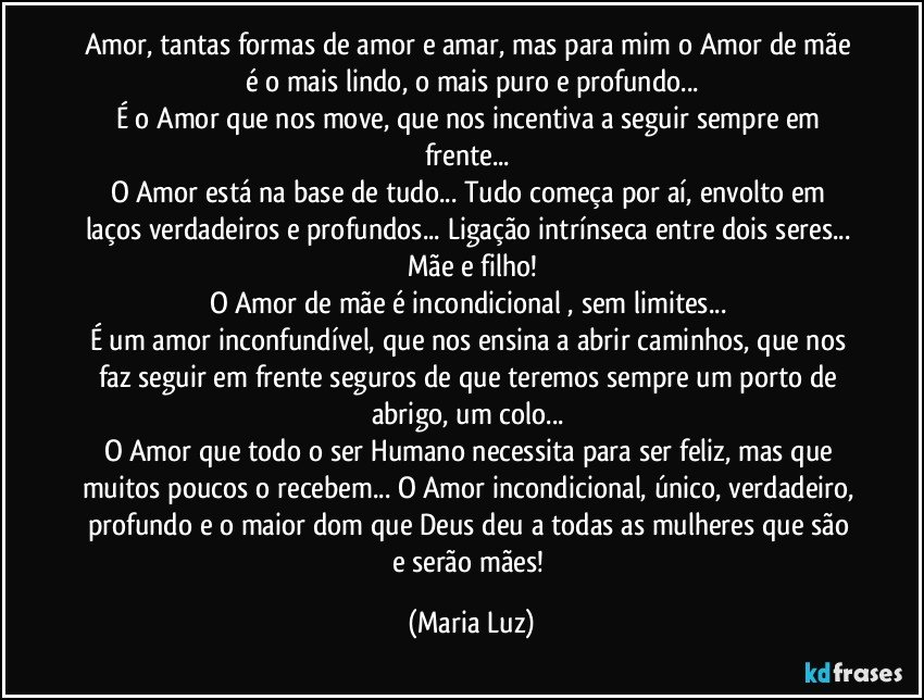 Amor, tantas formas de amor e amar, mas para mim o Amor de mãe é o mais lindo, o mais puro e profundo...
É o Amor que nos move, que nos incentiva a seguir sempre em frente... 
O Amor está na base de tudo... Tudo começa por aí, envolto em laços verdadeiros e profundos... Ligação intrínseca entre dois seres... Mãe e filho!
O Amor de mãe é incondicional , sem limites... 
É um amor inconfundível, que nos ensina a abrir caminhos, que nos faz seguir em frente seguros de que teremos sempre um porto de abrigo, um colo... 
O Amor que todo o ser Humano necessita para ser feliz, mas que muitos poucos o recebem... O Amor incondicional, único, verdadeiro, profundo e o maior dom que Deus deu a todas as mulheres que são e serão mães! (Maria Luz)