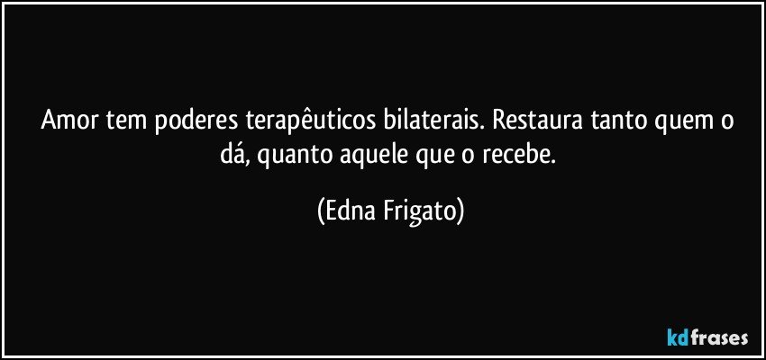 Amor tem poderes terapêuticos bilaterais. Restaura tanto quem o dá, quanto aquele que o recebe. (Edna Frigato)