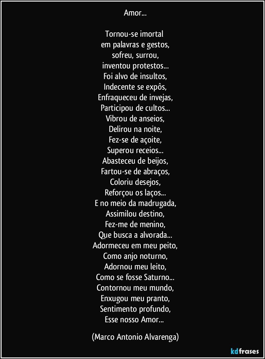 Amor...

Tornou-se imortal 
em palavras e gestos,
sofreu, surrou,
inventou protestos...
Foi alvo de insultos,
Indecente se expôs,
Enfraqueceu de invejas,
Participou de cultos...
Vibrou de anseios,
Delirou na noite,
Fez-se de açoite,
Superou receios...
Abasteceu de beijos,
Fartou-se de abraços,
Coloriu desejos,
Reforçou os laços...
E no meio da madrugada,
Assimilou destino,
Fez-me de menino,
Que busca a alvorada...
Adormeceu em meu peito,
Como anjo noturno,
Adornou meu leito,
Como se fosse Saturno...
Contornou meu mundo,
Enxugou meu pranto,
Sentimento profundo,
Esse nosso Amor... (Marco Antonio Alvarenga)