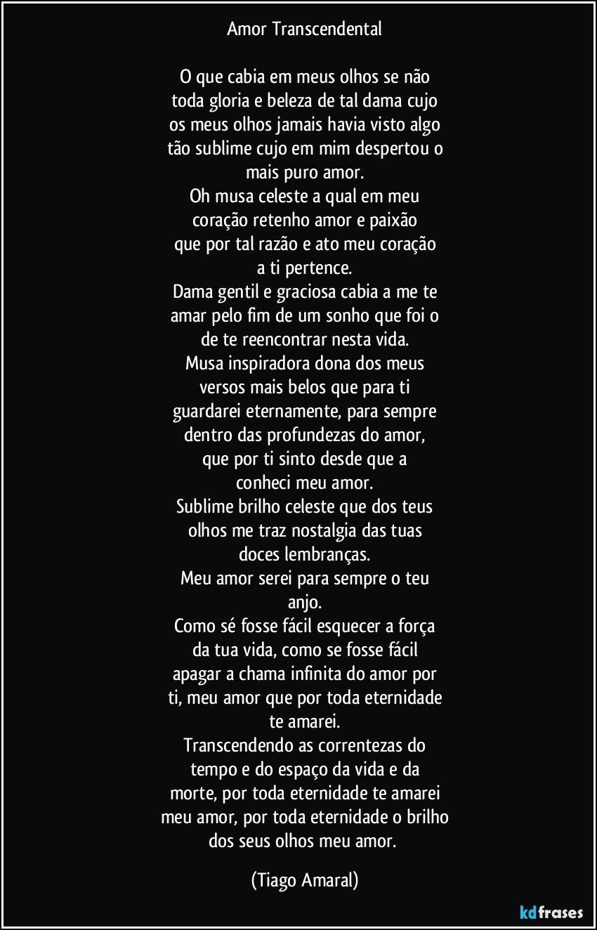 Amor Transcendental

O que cabia em meus olhos se não
toda gloria e beleza de tal dama cujo
os meus olhos jamais havia visto algo
tão sublime cujo em mim despertou o
mais puro amor.
Oh musa celeste a qual em meu
coração retenho amor e paixão
que por tal razão e ato meu coração
a ti pertence.
Dama gentil e graciosa cabia a me te
amar pelo fim de um sonho que foi o
de te reencontrar nesta vida.
Musa inspiradora dona dos meus
versos mais belos que para ti
guardarei eternamente, para sempre
dentro das profundezas do amor,
que por ti sinto desde que a
conheci meu amor.
Sublime brilho celeste que dos teus
olhos me traz nostalgia das tuas
doces lembranças.
Meu amor serei para sempre o teu
anjo.
Como sé fosse fácil esquecer a força
da tua vida, como se fosse fácil
apagar a chama infinita do amor por
ti, meu amor que por toda eternidade
te amarei.
Transcendendo as correntezas do
tempo e do espaço da vida e da
morte, por toda eternidade te amarei
meu amor, por toda eternidade o brilho
dos seus olhos meu amor. (Tiago Amaral)