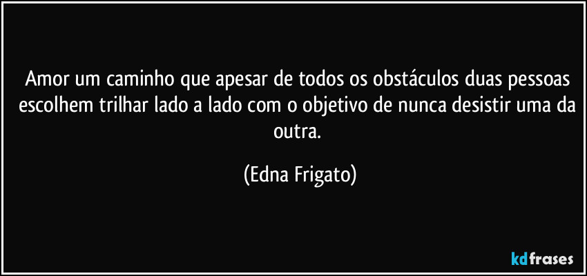 Amor um caminho que apesar de todos os obstáculos duas pessoas escolhem trilhar lado a lado com o objetivo de nunca desistir uma da outra. (Edna Frigato)