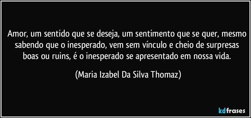 Amor, um sentido que se deseja, um sentimento que se quer, mesmo sabendo que o inesperado, vem sem vínculo e cheio de surpresas boas ou ruins, é o inesperado se apresentado em nossa vida. (Maria Izabel Da Silva Thomaz)