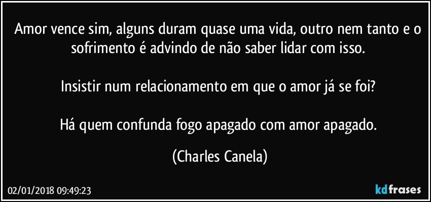 Amor vence sim, alguns duram quase uma vida, outro nem tanto e o sofrimento é advindo de não saber lidar com isso. 

Insistir num relacionamento em que o amor já se foi? 

Há quem confunda fogo apagado com amor apagado. (Charles Canela)