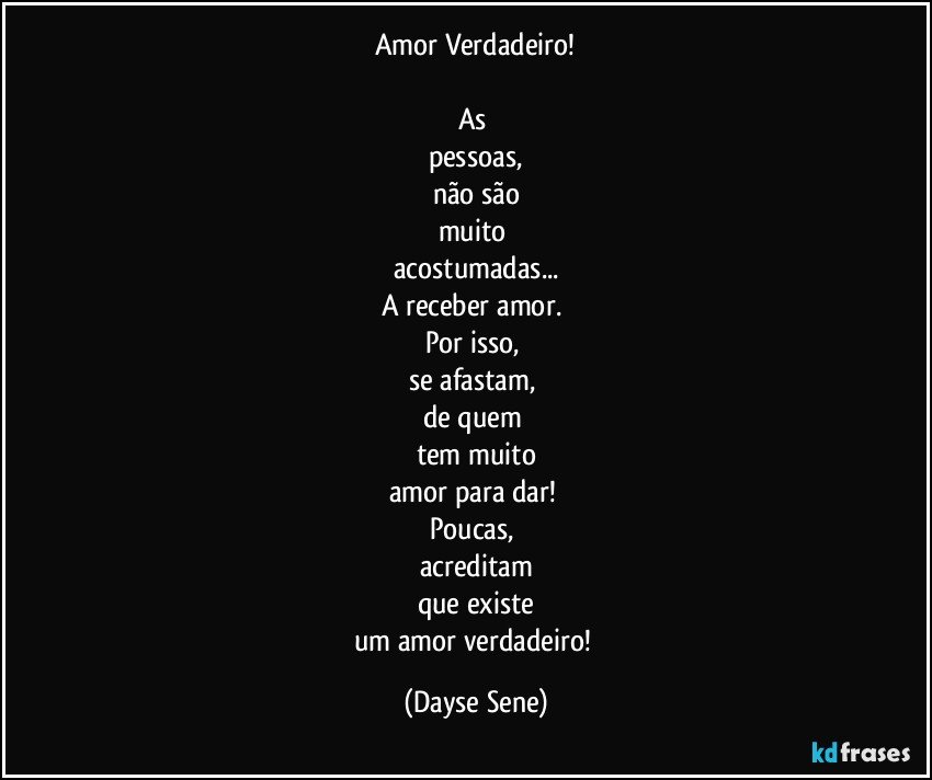 Amor Verdadeiro!

As 
pessoas,
não são
muito 
acostumadas...
A receber amor. 
Por isso, 
se afastam, 
de quem 
tem muito
amor para dar! 
Poucas, 
acreditam
que existe
um amor verdadeiro! (Dayse Sene)