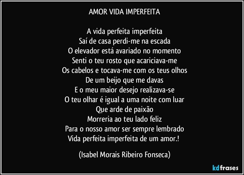 AMOR VIDA IMPERFEITA

A vida perfeita imperfeita
Saí de casa perdi-me na escada
O elevador está avariado no momento
Senti o teu rosto que acariciava-me
Os cabelos e tocava-me com os teus olhos
De um beijo que me davas
E o meu maior desejo realizava-se
O teu olhar é igual a uma noite com luar
Que arde de paixão
Morreria ao teu lado feliz
Para o nosso amor ser sempre lembrado
Vida perfeita imperfeita de um amor.! (Isabel Morais Ribeiro Fonseca)