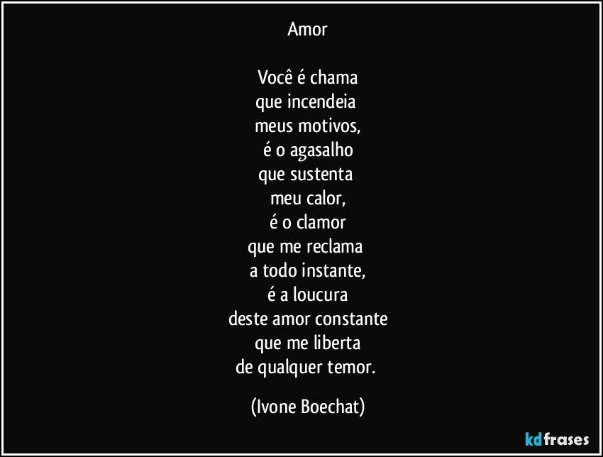 Amor

Você é chama
que incendeia 
meus motivos,
é o agasalho
que sustenta 
meu calor,
é o clamor
que me reclama 
a todo instante,
é a loucura
deste amor constante
que me liberta
de qualquer temor. (Ivone Boechat)