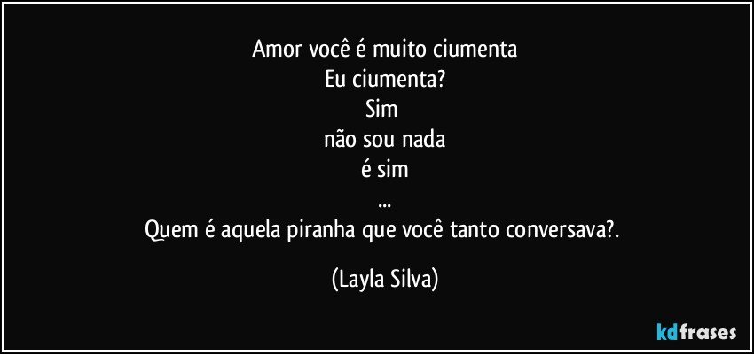Amor você é muito ciumenta
Eu ciumenta?
Sim 
não sou nada
é sim
...
Quem é aquela piranha que você tanto conversava?. (Layla Silva)