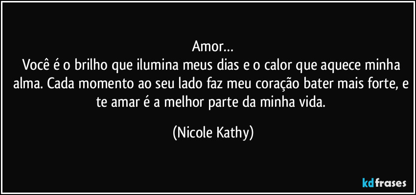 Amor…
Você é o brilho que ilumina meus dias e o calor que aquece minha alma. Cada momento ao seu lado faz meu coração bater mais forte, e te amar é a melhor parte da minha vida. (Nicole Kathy)