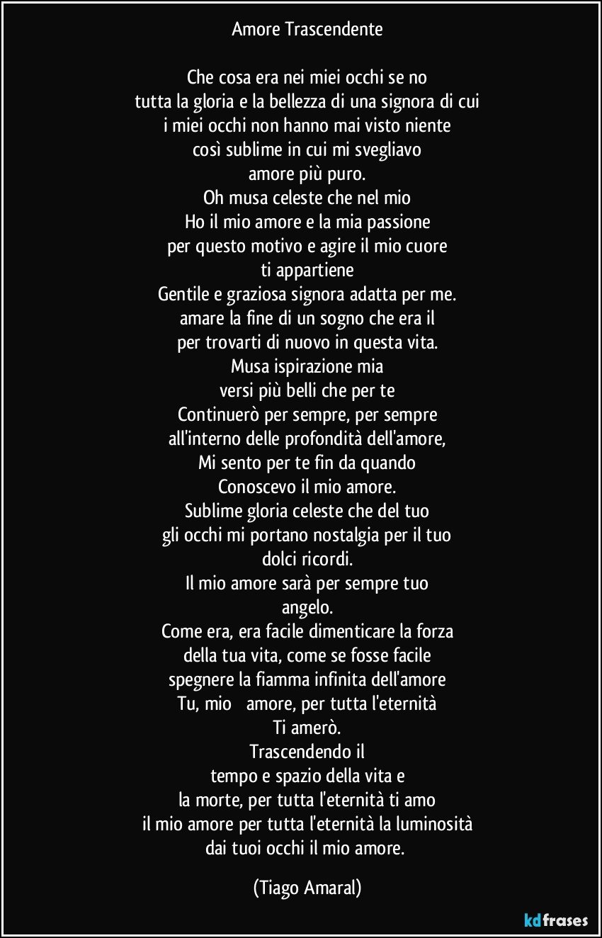 Amore Trascendente

Che cosa era nei miei occhi se no
tutta la gloria e la bellezza di una signora di cui
i miei occhi non hanno mai visto niente
così sublime in cui mi svegliavo
amore più puro.
Oh musa celeste che nel mio
Ho il mio amore e la mia passione
per questo motivo e agire il mio cuore
ti appartiene
Gentile e graziosa signora adatta per me.
amare la fine di un sogno che era il
per trovarti di nuovo in questa vita.
Musa ispirazione mia
versi più belli che per te
Continuerò per sempre, per sempre
all'interno delle profondità dell'amore,
Mi sento per te fin da quando
Conoscevo il mio amore.
Sublime gloria celeste che del tuo
gli occhi mi portano nostalgia per il tuo
dolci ricordi.
Il mio amore sarà per sempre tuo
angelo.
Come era, era facile dimenticare la forza
della tua vita, come se fosse facile
spegnere la fiamma infinita dell'amore
Tu, mio ​​amore, per tutta l'eternità
Ti amerò.
Trascendendo il
tempo e spazio della vita e
la morte, per tutta l'eternità ti amo
il mio amore per tutta l'eternità la luminosità
dai tuoi occhi il mio amore. (Tiago Amaral)