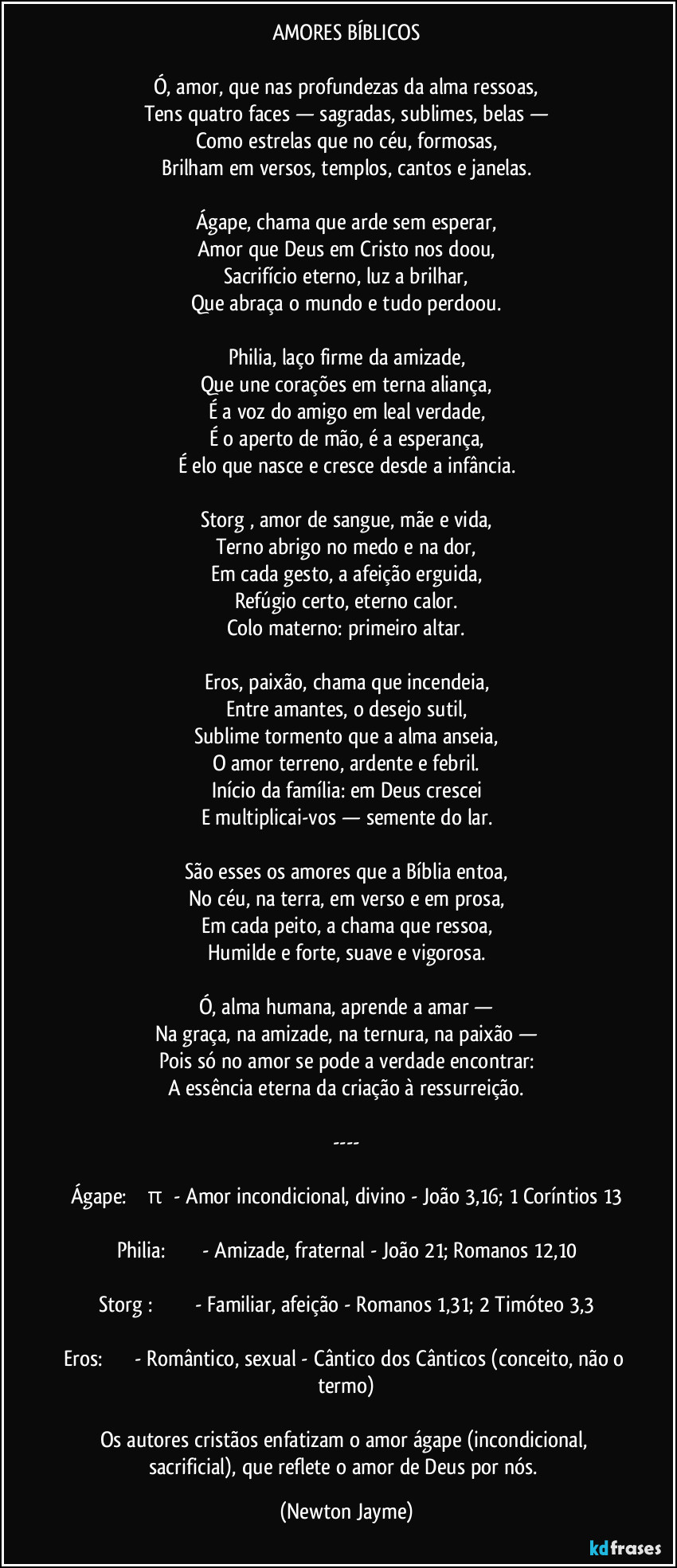 AMORES BÍBLICOS
Ó, amor, que nas profundezas da alma ressoas,
Tens quatro faces — sagradas, sublimes, belas —
Como estrelas que no céu, formosas,
Brilham em versos, templos, cantos e janelas.
Ágape, chama que arde sem esperar,
Amor que Deus em Cristo nos doou,
Sacrifício eterno, luz a brilhar,
Que abraça o mundo e tudo perdoou.
Philia, laço firme da amizade,
Que une corações em terna aliança,
É a voz do amigo em leal verdade,
É o aperto de mão, é a esperança,
É elo que nasce e cresce desde a infância.
Storgē, amor de sangue, mãe e vida,
Terno abrigo no medo e na dor,
Em cada gesto, a afeição erguida,
Refúgio certo, eterno calor.
Colo materno: primeiro altar.
Eros, paixão, chama que incendeia,
Entre amantes, o desejo sutil,
Sublime tormento que a alma anseia,
O amor terreno, ardente e febril.
Início da família: em Deus crescei
E multiplicai-vos — semente do lar.
São esses os amores que a Bíblia entoa,
No céu, na terra, em verso e em prosa,
Em cada peito, a chama que ressoa,
Humilde e forte, suave e vigorosa.
Ó, alma humana, aprende a amar —
Na graça, na amizade, na ternura, na paixão —
Pois só no amor se pode a verdade encontrar:
A essência eterna da criação à ressurreição.
---
Ágape: ἀγάπη - Amor incondicional, divino - João 3,16; 1 Coríntios 13
Philia: φιλία - Amizade, fraternal - João 21; Romanos 12,10
Storgē: στοργή - Familiar, afeição - Romanos 1,31; 2 Timóteo 3,3
Eros: ἔρως - Romântico, sexual - Cântico dos Cânticos (conceito, não o termo)
Os autores cristãos enfatizam o amor ágape (incondicional, sacrificial), que reflete o amor de Deus por nós. (Newton Jayme)