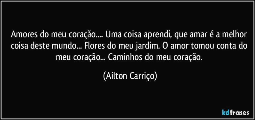 Amores do meu coração... Uma coisa aprendi, que amar é a melhor coisa deste mundo... Flores do meu jardim. O amor tomou conta do meu coração... Caminhos do meu coração. (Ailton Carriço)