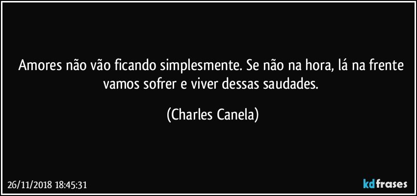 Amores não vão ficando simplesmente. Se não na hora, lá na frente vamos sofrer e viver dessas saudades. (Charles Canela)