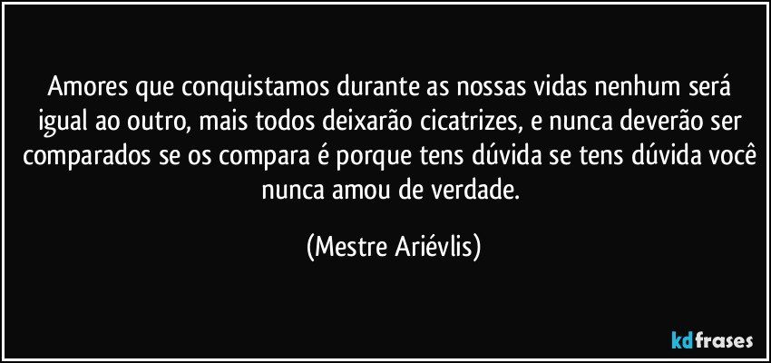 Amores que conquistamos durante as nossas vidas nenhum será igual ao outro, mais todos deixarão cicatrizes, e nunca deverão ser comparados se os compara é porque tens dúvida se tens dúvida você nunca amou de verdade. (Mestre Ariévlis)