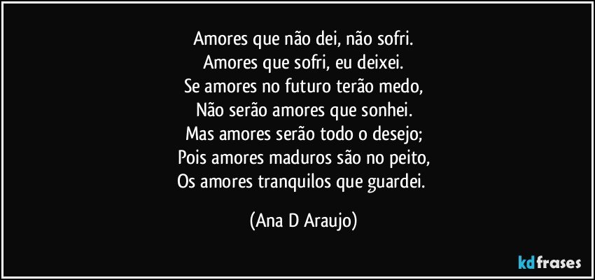 Amores que não dei, não sofri.
Amores que sofri, eu deixei.
Se amores no futuro terão medo,
Não serão amores que sonhei.
Mas amores serão todo o desejo;
Pois amores maduros são no peito,
Os amores tranquilos que guardei. (Ana D Araujo)