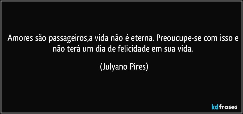 Amores são passageiros,a vida não é eterna. Preoucupe-se com isso e não terá um dia de felicidade em sua vida. (Julyano Pires)