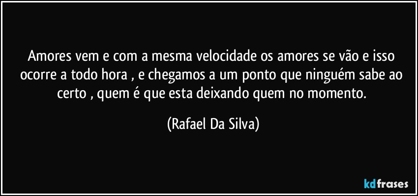 Amores vem e com a mesma velocidade os amores se vão e isso ocorre a todo hora , e chegamos a um ponto que ninguém sabe ao certo , quem é que esta deixando quem no momento. (Rafael Da Silva)