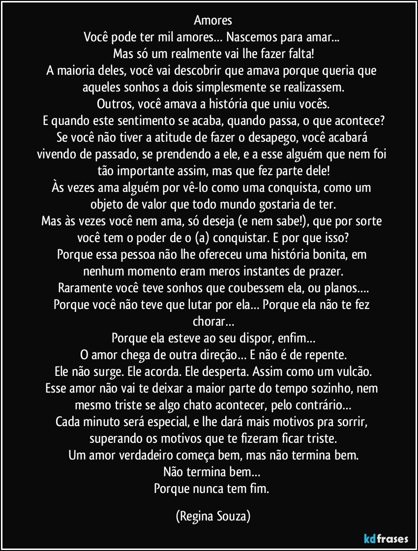 Amores
Você pode ter mil amores… Nascemos para amar... 
Mas só um realmente vai lhe fazer falta!
A maioria deles, você vai descobrir que amava porque queria que aqueles sonhos a dois simplesmente se realizassem.
Outros, você amava a história que uniu vocês.
E quando este sentimento se acaba, quando passa, o que acontece?
Se você não tiver a atitude de fazer o desapego, você acabará vivendo de passado, se prendendo a ele, e a esse alguém que nem foi tão importante assim, mas que fez parte dele!
Às vezes ama alguém por vê-lo como uma conquista, como um objeto de valor que todo mundo gostaria de ter.
Mas às vezes você nem ama, só deseja (e nem sabe!), que por sorte você tem o poder de o (a) conquistar. E por que isso?
Porque essa pessoa não lhe ofereceu uma história bonita, em nenhum momento eram meros instantes de prazer.
Raramente você teve sonhos que coubessem ela, ou planos….
Porque você não teve que lutar por ela… Porque ela não te fez chorar…
Porque ela esteve ao seu dispor, enfim…
O amor chega de outra direção… E não é de repente.
Ele não surge. Ele acorda. Ele desperta. Assim como um vulcão.
Esse amor não vai te deixar a maior parte do tempo sozinho, nem mesmo triste se algo chato acontecer, pelo contrário…
Cada minuto será especial, e lhe dará mais motivos pra sorrir, superando os motivos que te fizeram ficar triste.
Um amor verdadeiro começa bem, mas não termina bem.
Não termina bem… 
Porque nunca tem fim. (Regina Souza)