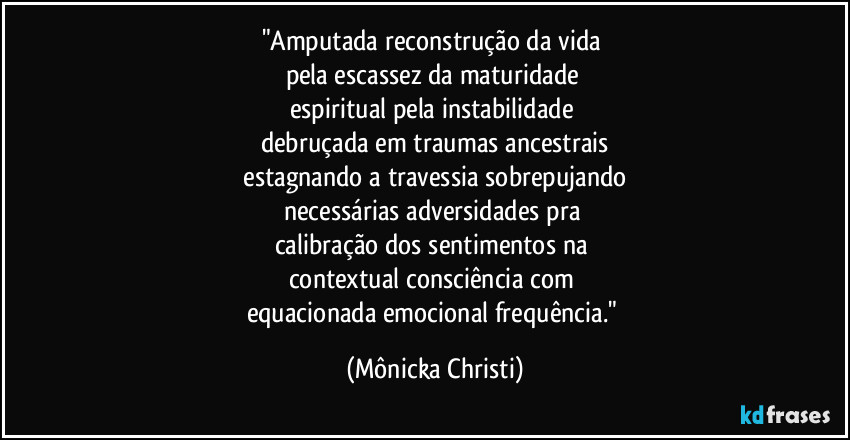 "Amputada reconstrução da vida 
pela escassez da maturidade 
espiritual pela instabilidade 
debruçada em traumas ancestrais
 estagnando a travessia sobrepujando 
necessárias adversidades pra 
calibração dos sentimentos na 
contextual consciência com 
equacionada emocional frequência." (Mônicka Christi)