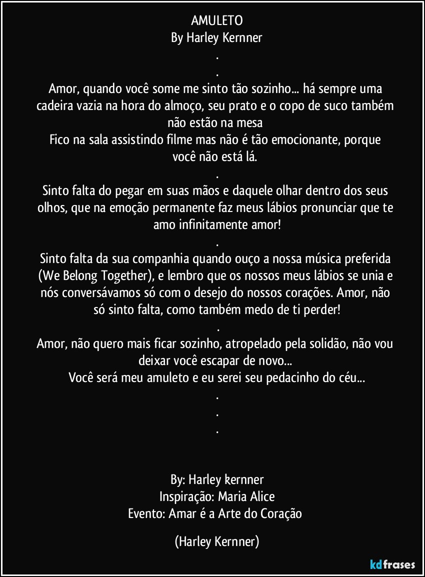 AMULETO
By Harley Kernner
.
.
Amor, quando você some me sinto tão sozinho... há sempre uma cadeira vazia na hora do almoço, seu prato e o copo de suco também não estão na mesa 
Fico na sala assistindo filme mas não é tão emocionante, porque você não está lá. 
.
Sinto falta do pegar em suas mãos e daquele olhar dentro dos seus olhos, que na emoção permanente faz meus lábios pronunciar que te amo infinitamente amor!
.
Sinto falta da sua companhia quando ouço a nossa música preferida (We Belong Together), e lembro que os nossos meus lábios se unia e nós conversávamos só com o desejo do nossos corações. Amor, não só sinto falta, como também medo de ti perder!
 .
Amor, não quero mais ficar sozinho, atropelado pela solidão, não vou deixar você escapar de novo... 
Você será meu amuleto e eu serei seu pedacinho do céu...
.
.
.


By: Harley kernner
Inspiração: Maria Alice
Evento: Amar é a Arte do Coração (Harley Kernner)