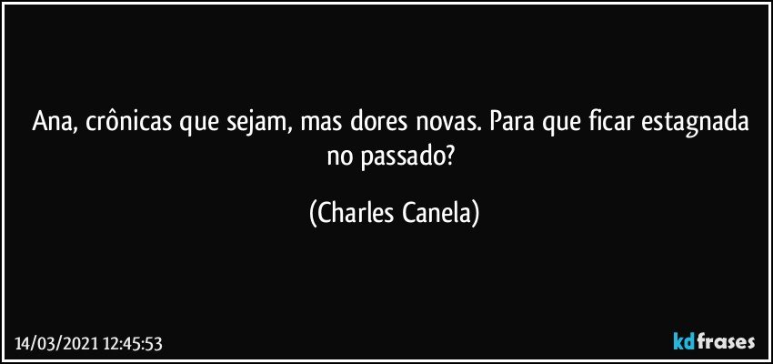 Ana, crônicas que sejam, mas dores novas. Para que ficar estagnada no passado? (Charles Canela)