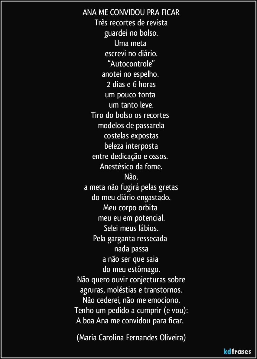 ANA ME CONVIDOU PRA FICAR
Três recortes de revista
guardei no bolso.
Uma meta 
escrevi no diário.
“Autocontrole”
anotei no espelho. 
2 dias e 6 horas
um pouco tonta 
um tanto leve.
Tiro do bolso os recortes 
modelos de passarela
costelas expostas
beleza interposta
entre dedicação e ossos. 
Anestésico da fome.
Não,
a meta não fugirá pelas gretas
do meu diário engastado.
Meu corpo orbita 
meu eu em potencial.
Selei meus lábios.
Pela garganta ressecada 
nada passa
a não ser que saia 
do meu estômago.
Não quero ouvir conjecturas sobre
agruras, moléstias e transtornos.
Não cederei, não me emociono.
Tenho um pedido a cumprir (e vou):
A boa Ana me convidou para ficar. (Maria Carolina Fernandes Oliveira)