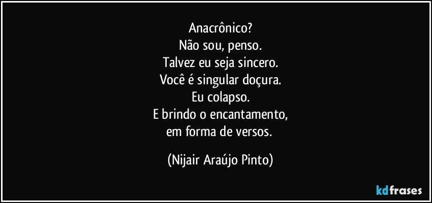 Anacrônico?
Não sou, penso.
Talvez eu seja sincero.
Você é singular doçura.
Eu colapso.
E brindo o encantamento,
em forma de versos. (Nijair Araújo Pinto)