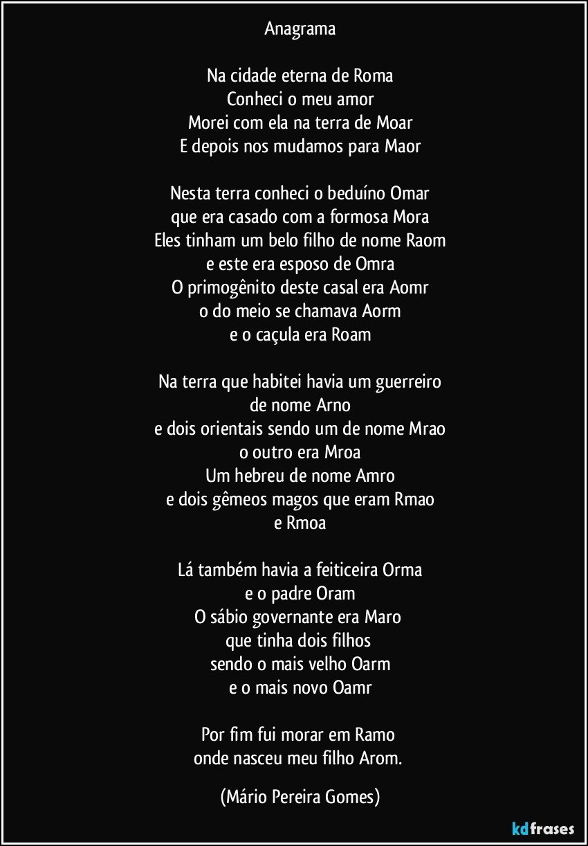 Anagrama

Na cidade eterna de Roma
Conheci o meu amor
Morei com ela na terra de Moar
E depois nos mudamos para Maor

Nesta terra conheci o beduíno Omar
que era casado com a formosa Mora
Eles tinham um belo filho de nome Raom
e este era esposo de Omra
O primogênito deste casal era Aomr
o do meio se chamava Aorm
e o caçula era Roam

Na terra que habitei havia um guerreiro
de nome Arno
e dois orientais sendo um de nome Mrao
o outro era Mroa
Um hebreu de nome Amro
e dois gêmeos magos que eram Rmao
e Rmoa

Lá também havia a feiticeira Orma
e o padre Oram
O sábio governante era Maro 
que tinha dois filhos 
sendo o mais velho Oarm
e o mais novo Oamr

Por fim fui morar em Ramo 
onde nasceu meu filho Arom. (Mário Pereira Gomes)