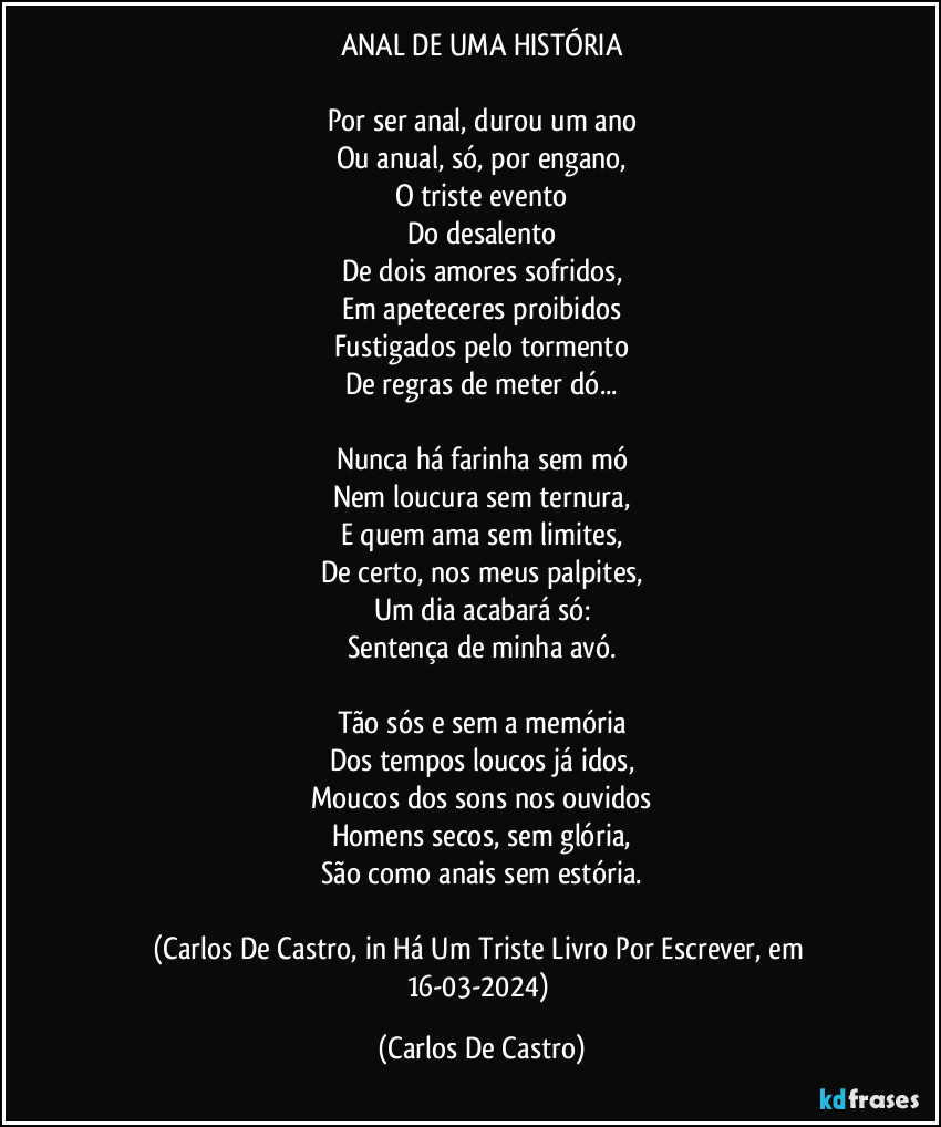 ANAL DE UMA HISTÓRIA

Por ser anal, durou um ano
Ou anual, só, por engano,
O triste evento
Do desalento
De dois amores sofridos,
Em apeteceres proibidos
Fustigados pelo tormento
De regras de meter dó...

Nunca há farinha sem mó
Nem loucura sem ternura,
E quem ama sem limites,
De certo, nos meus palpites,
Um dia acabará só:
Sentença de minha avó.

Tão sós e sem a memória
Dos tempos loucos já idos,
Moucos dos sons nos ouvidos
Homens secos, sem glória,
São como anais sem estória.

(Carlos De Castro, in Há Um Triste Livro Por Escrever, em 16-03-2024) (Carlos De Castro)